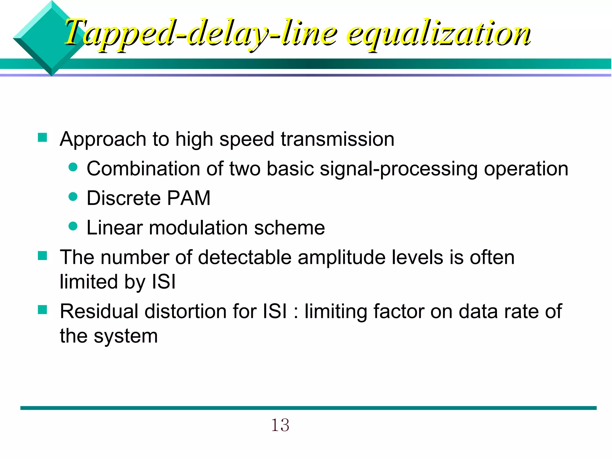 Tapped-delay-line equalization

   Approach to high speed transmission
       Combination of two basic signal-processing operation
       Discrete PAM
       Linear modulation scheme
   The number of detectable amplitude levels is often
    limited by ISI
   Residual distortion for ISI : limiting factor on data rate of
    the system



                             13
 