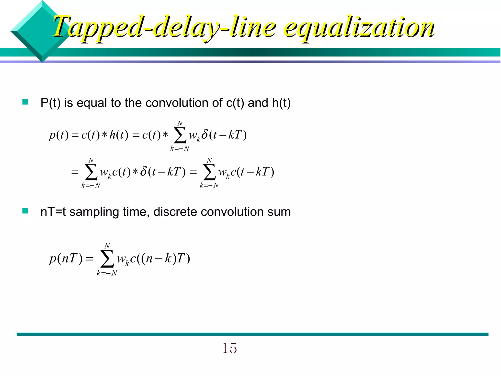 Tapped-delay-line equalization

   P(t) is equal to the convolution of c(t) and h(t)
                                         N
     p(t ) = c(t ) ∗ h(t ) = c(t ) ∗   ∑ w δ (t − kT )
                                       k =− N
                                                k

                N                                   N
          =   ∑ w c(t ) ∗ δ (t − kT ) = ∑ w c(t − kT )
              k =− N
                       k
                                                k =− N
                                                         k



   nT=t sampling time, discrete convolution sum

                       N
     p (nT ) =      ∑ w c((n − k )T )
                    k =− N
                             k




                                                         15
 