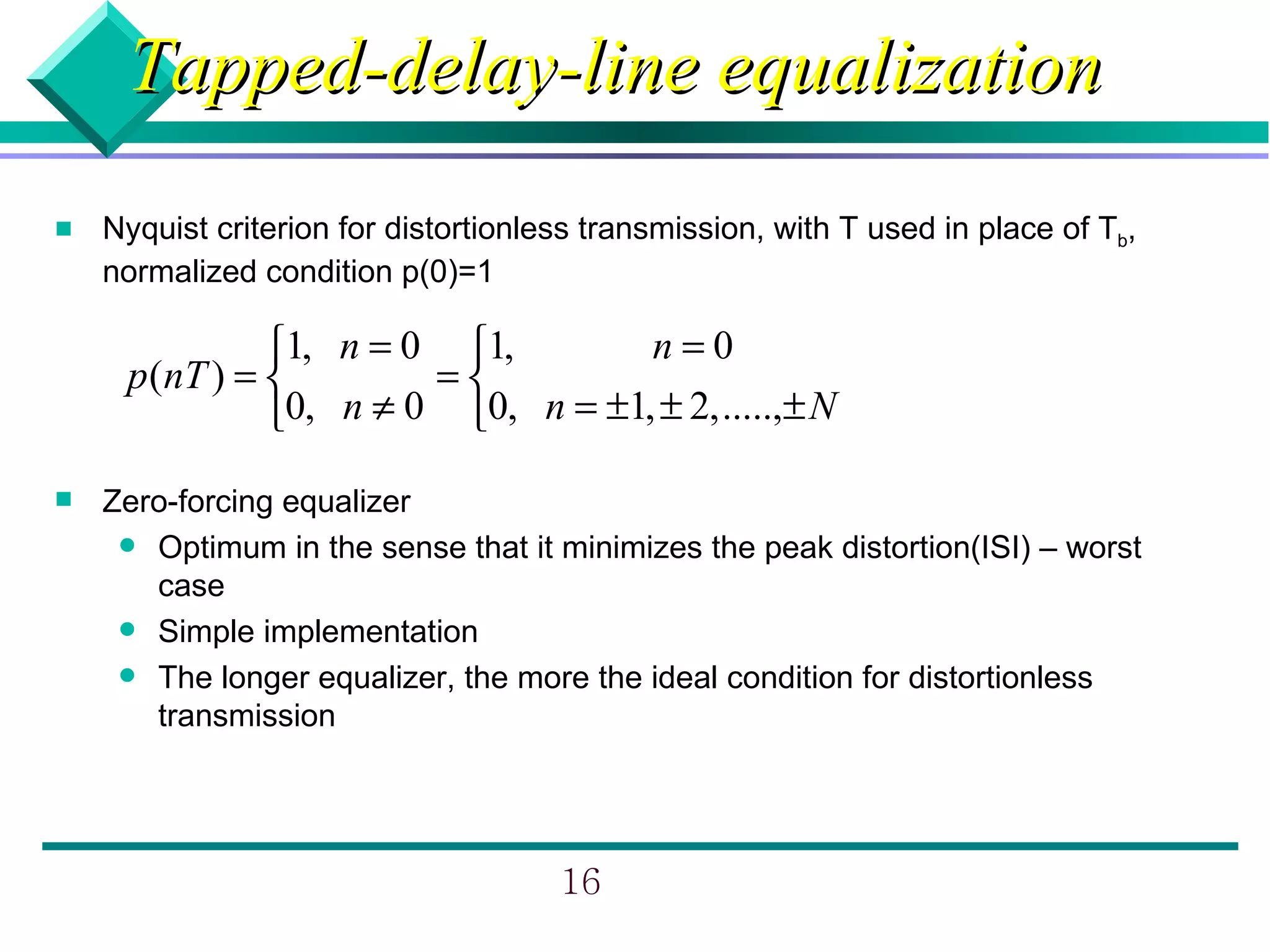 Tapped-delay-line equalization
   Nyquist criterion for distortionless transmission, with T used in place of Tb,
    normalized condition p(0)=1

               1, n = 0 1,        n=0
     p (nT ) =         =
               0, n ≠ 0 0, n = ±1, ± 2, .....,± N
   Zero-forcing equalizer
      Optimum in the sense that it minimizes the peak distortion(ISI) – worst
       case
      Simple implementation
      The longer equalizer, the more the ideal condition for distortionless
       transmission




                                      16
 