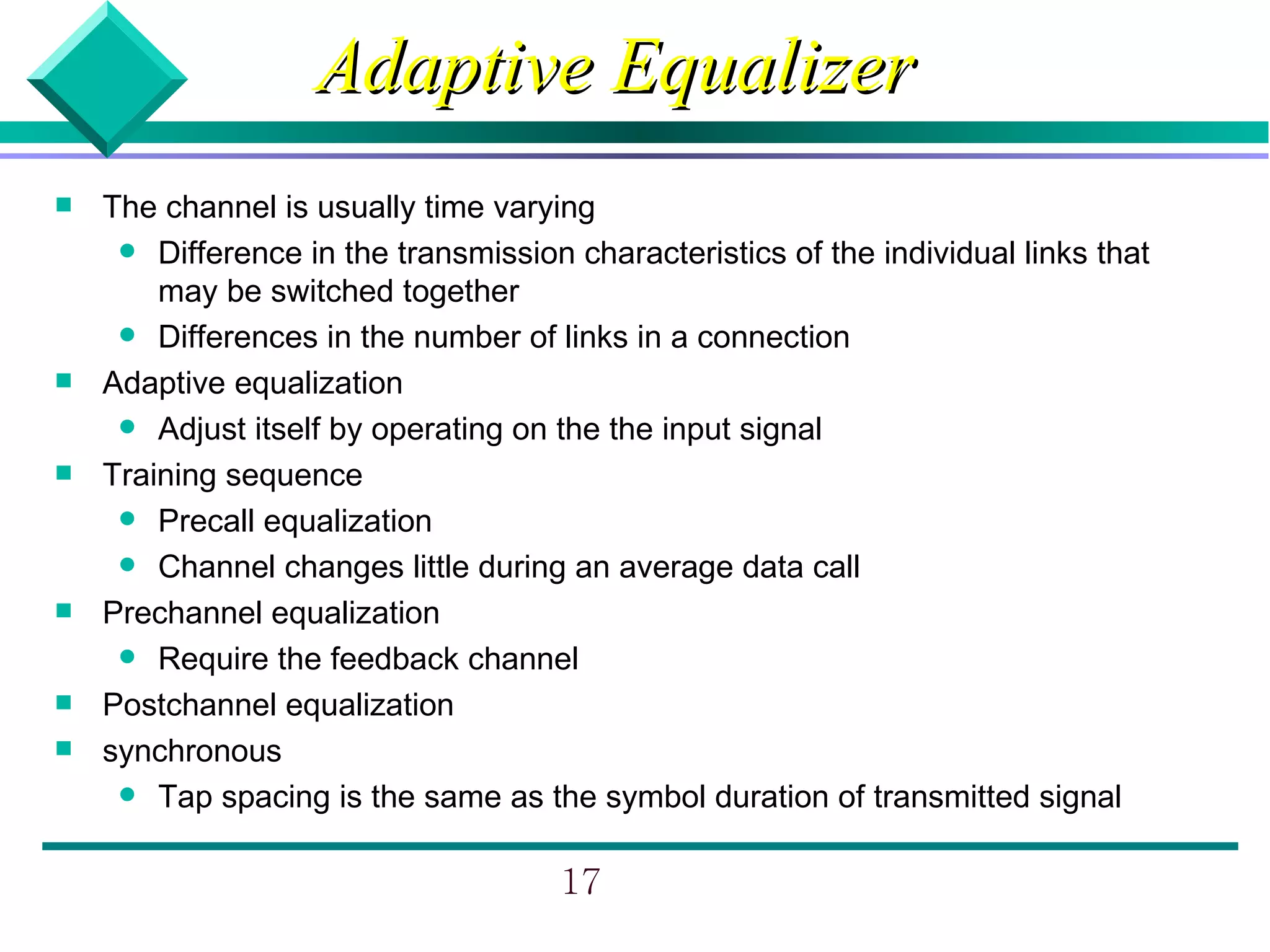 Adaptive Equalizer
   The channel is usually time varying
      Difference in the transmission characteristics of the individual links that
        may be switched together
      Differences in the number of links in a connection
   Adaptive equalization
      Adjust itself by operating on the the input signal
   Training sequence
      Precall equalization
      Channel changes little during an average data call
   Prechannel equalization
      Require the feedback channel
   Postchannel equalization
   synchronous
      Tap spacing is the same as the symbol duration of transmitted signal


                                      17
 