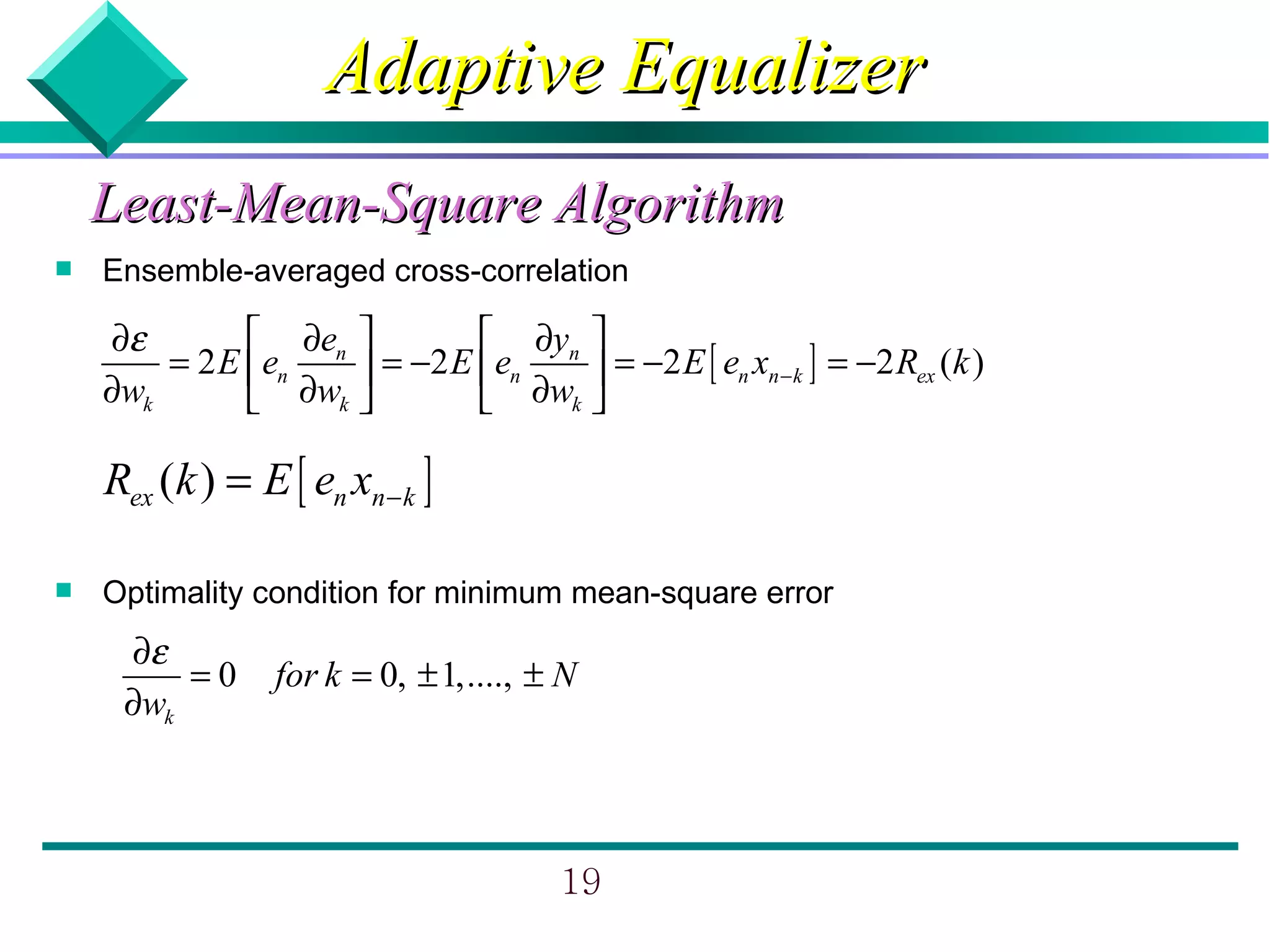Adaptive Equalizer
    Least-Mean-Square Algorithm
   Ensemble-averaged cross-correlation

    ∂ε         ∂e           ∂y 
        = 2 E en n  = −2 E en n  = −2 E [ en xn − k ] = −2 Rex (k )
    ∂wk        ∂wk          ∂wk 

    Rex (k ) = E [ en xn − k ]

   Optimality condition for minimum mean-square error
     ∂ε
         =0      for k = 0, ± 1,...., ± N
     ∂wk



                                       19
 