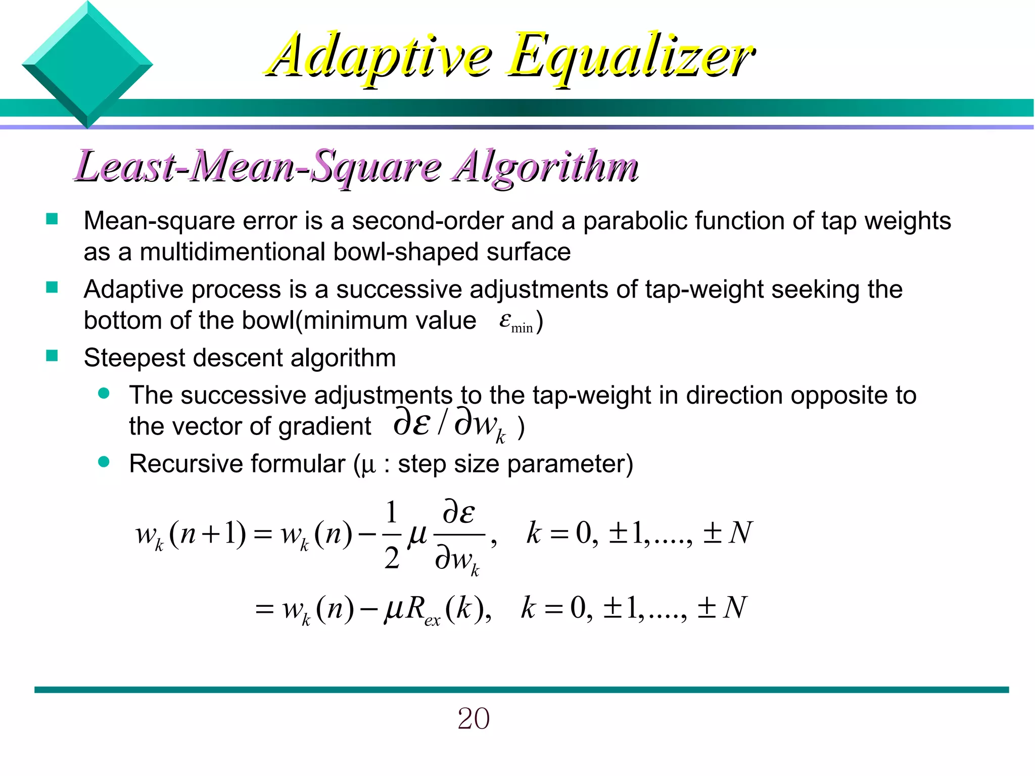 Adaptive Equalizer
    Least-Mean-Square Algorithm
   Mean-square error is a second-order and a parabolic function of tap weights
    as a multidimentional bowl-shaped surface
   Adaptive process is a successive adjustments of tap-weight seeking the
    bottom of the bowl(minimum value ε min )
   Steepest descent algorithm
      The successive adjustments to the tap-weight in direction opposite to
        the vector of gradient ∂ε / ∂wk )
      Recursive formular (µ : step size parameter)

                             1 ∂ε
        wk (n + 1) = wk (n) − µ    , k = 0, ± 1,...., ± N
                             2 ∂wk
                  = wk (n) − µ Rex (k ), k = 0, ± 1,...., ± N


                                    20
 