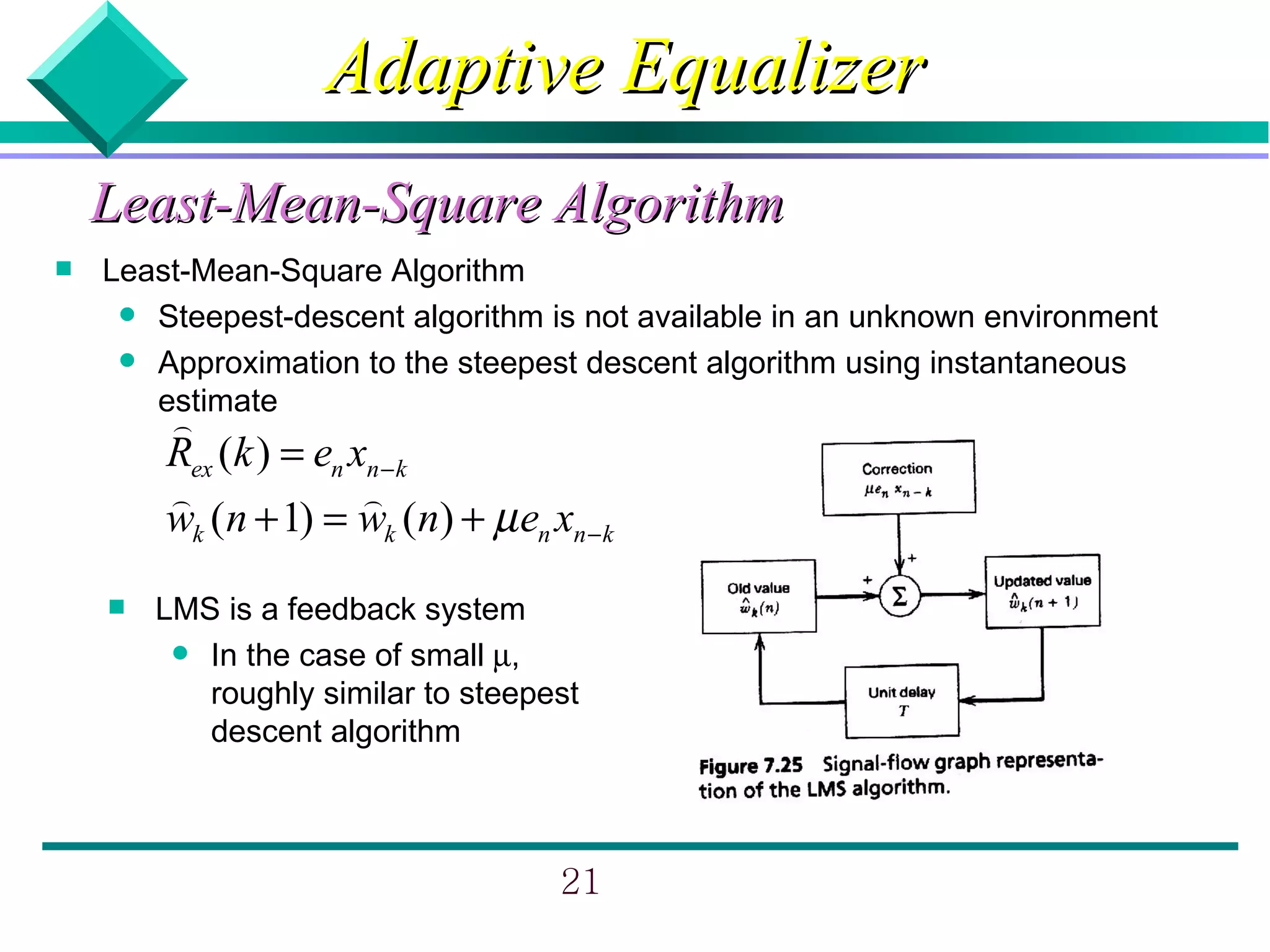 Adaptive Equalizer
    Least-Mean-Square Algorithm
   Least-Mean-Square Algorithm
      Steepest-descent algorithm is not available in an unknown environment
      Approximation to the steepest descent algorithm using instantaneous
       estimate
        )
        Rex (k ) = en xn − k
        )              )
        wk (n + 1) = wk (n) + µ en xn − k
       LMS is a feedback system
          In the case of small µ,
           roughly similar to steepest
           descent algorithm



                                     21
 