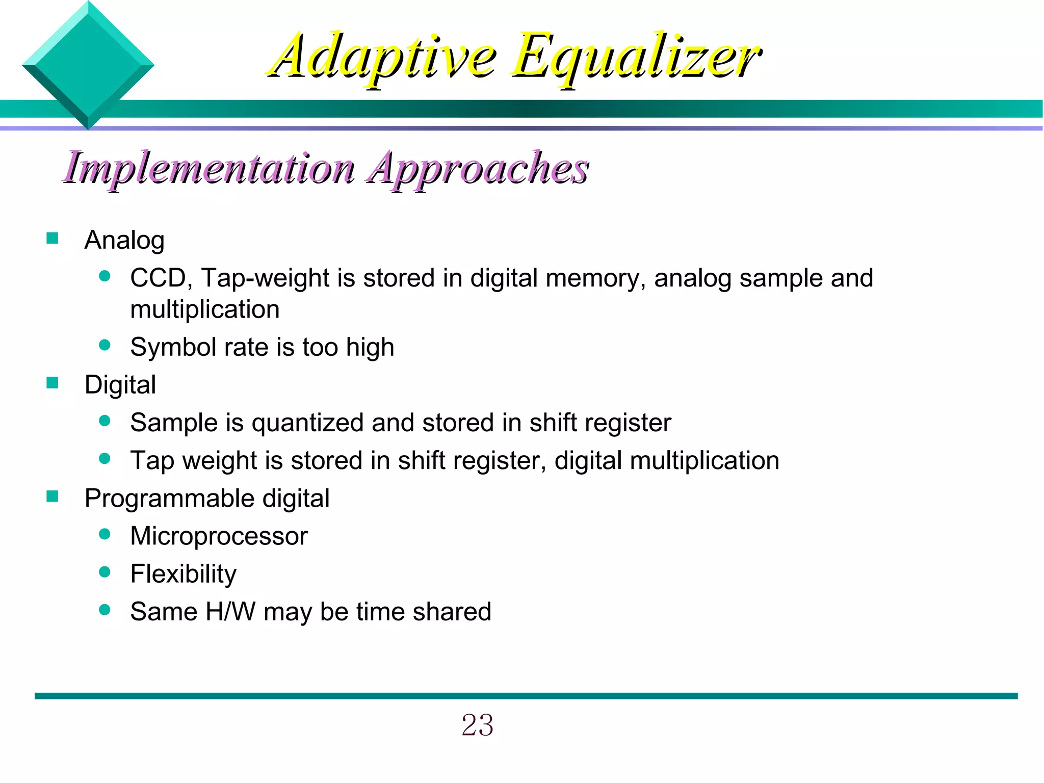 Adaptive Equalizer
    Implementation Approaches
    Analog
       CCD, Tap-weight is stored in digital memory, analog sample and
         multiplication
       Symbol rate is too high
    Digital
       Sample is quantized and stored in shift register
       Tap weight is stored in shift register, digital multiplication
    Programmable digital
       Microprocessor
       Flexibility
       Same H/W may be time shared




                                   23
 