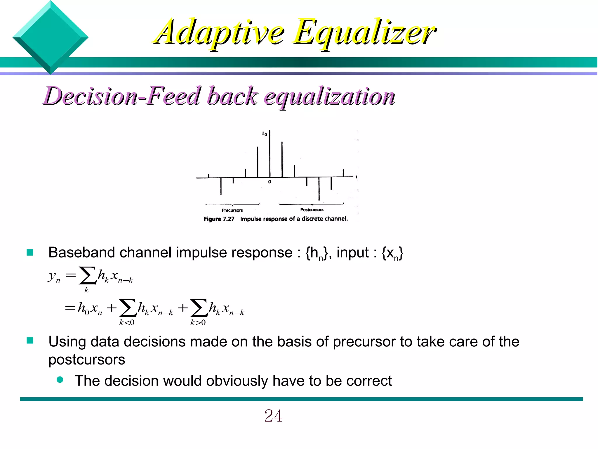 Adaptive Equalizer
    Decision-Feed back equalization




   Baseband channel impulse response : {hn}, input : {xn}
    yn = ∑hk xn −k
         k

      = h0 xn + ∑hk xn −k + ∑hk xn −k
               k <0        k >0

   Using data decisions made on the basis of precursor to take care of the
    postcursors
      The decision would obviously have to be correct


                                        24
 