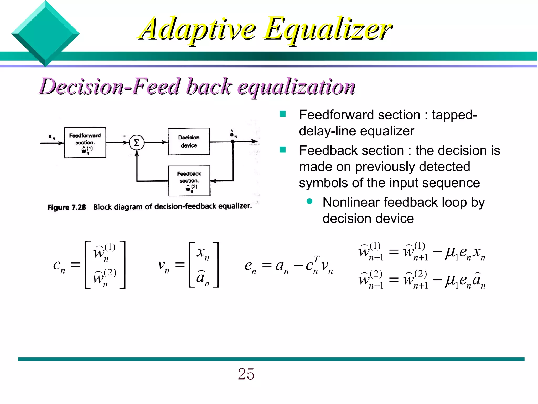 Adaptive Equalizer
Decision-Feed back equalization
                                         Feedforward section : tapped-
                                          delay-line equalizer
                                         Feedback section : the decision is
                                          made on previously detected
                                          symbols of the input sequence
                                            Nonlinear feedback loop by
                                              decision device
        ) (1)                                      ) (1) ) (1)
       wn              xn                      wn +1 = wn +1 − µ1en xn
 cn =  ) (2)     vn =  )     en = an − cn vn
                                            T
                                                   ) (2) ) (2)          )
       wn              an                      wn +1 = wn +1 − µ1en an




                                 25
 