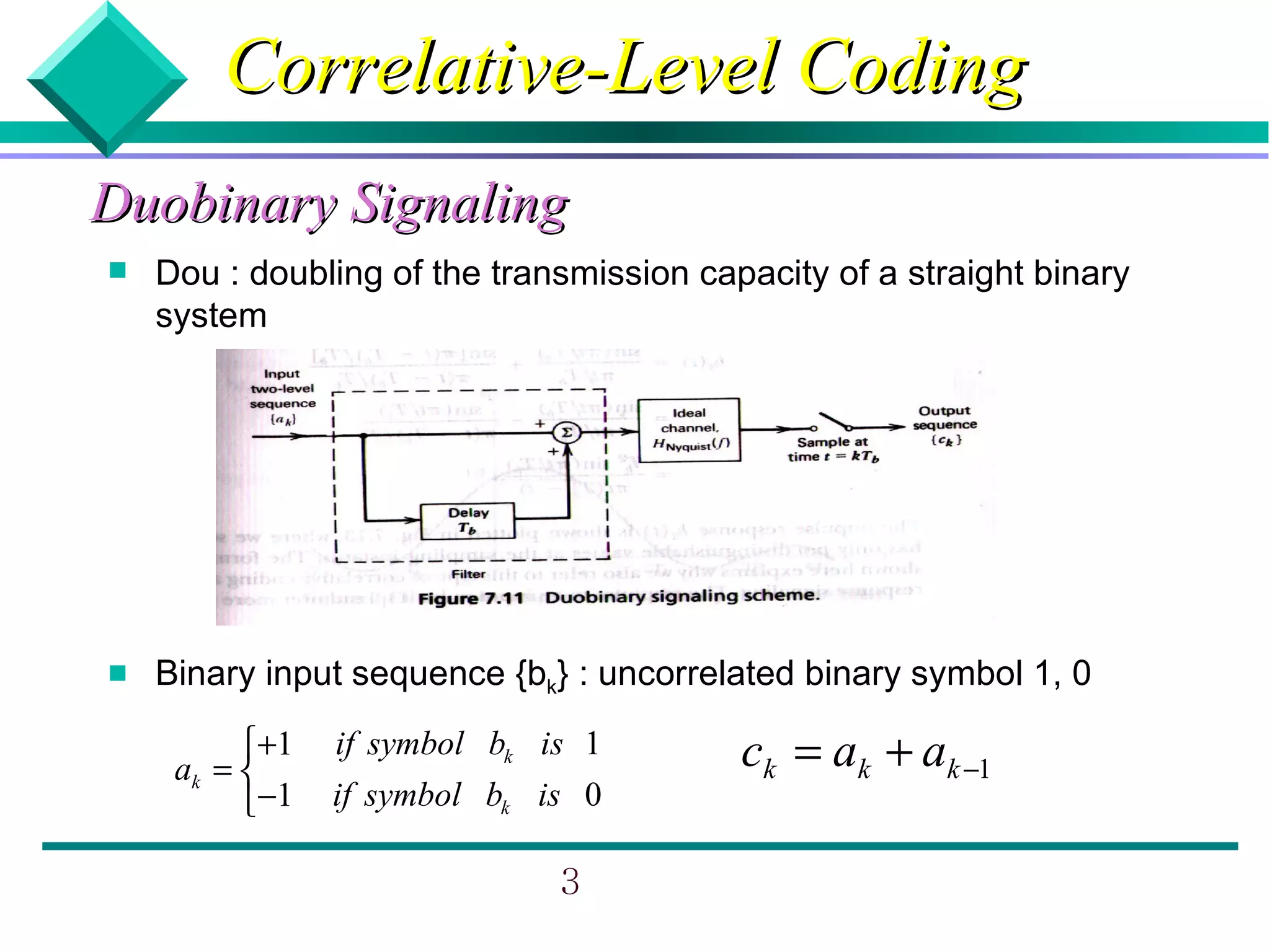 Correlative-Level Coding
Duobinary Signaling
   Dou : doubling of the transmission capacity of a straight binary
    system




   Binary input sequence {bk} : uncorrelated binary symbol 1, 0

          +1
     ak = 
                if symbol bk is 1         ck = ak + ak −1
          −1   if symbol bk is 0

                              3
 