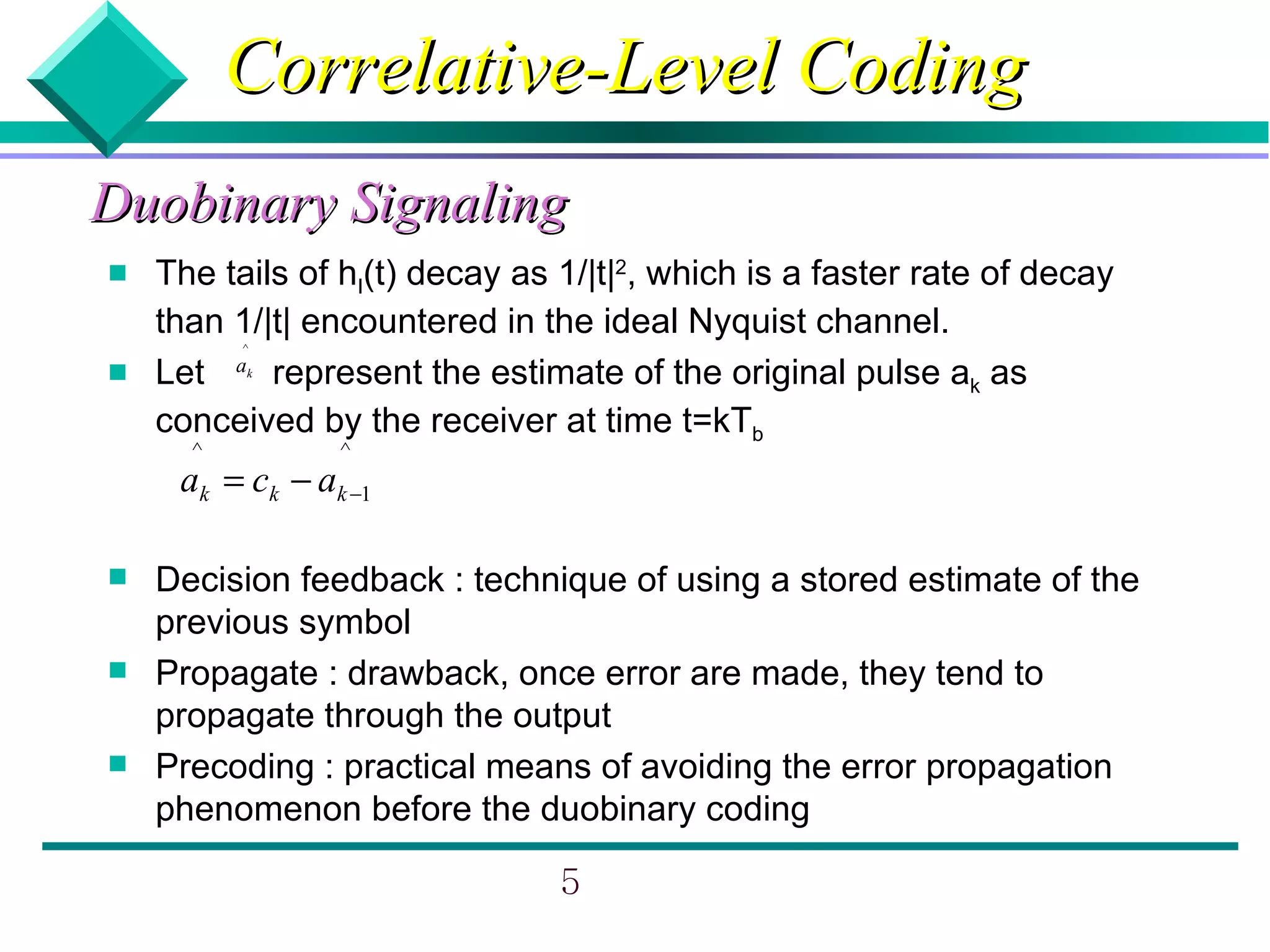 Correlative-Level Coding
Duobinary Signaling
   The tails of hI(t) decay as 1/|t|2, which is a faster rate of decay
    than 1/|t| encountered in the ideal Nyquist channel.
          ^

   Let a represent the estimate of the original pulse ak as
          k



    conceived by the receiver at time t=kTb
      ^          ^
     ak = ck − ak −1

   Decision feedback : technique of using a stored estimate of the
    previous symbol
   Propagate : drawback, once error are made, they tend to
    propagate through the output
   Precoding : practical means of avoiding the error propagation
    phenomenon before the duobinary coding

                                5
 