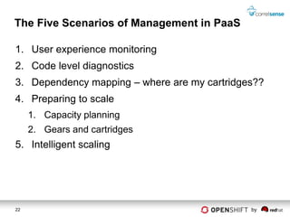 The Five Scenarios of Management in PaaS

1. User experience monitoring
2. Code level diagnostics
3. Dependency mapping – where are my cartridges??
4. Preparing to scale
     1. Capacity planning
     2. Gears and cartridges
5. Intelligent scaling




22                                            by
 