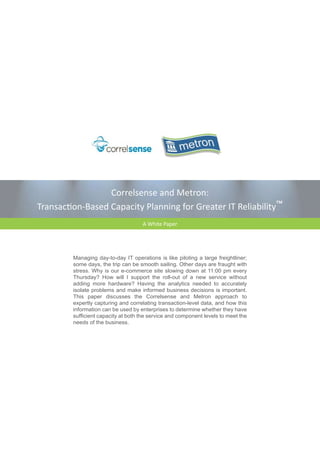 Correlsense and Metron:
Transaction-Based Capacity Planning for Greater IT Reliability™
                                     A White Paper




         Managing day-to-day IT operations is like piloting a large freightliner;
         some days, the trip can be smooth sailing. Other days are fraught with
         stress. Why is our e-commerce site slowing down at 11:00 pm every
         Thursday? How will I support the roll-out of a new service without
         adding more hardware? Having the analytics needed to accurately
         isolate problems and make informed business decisions is important.
         This paper discusses the Correlsense and Metron approach to
         expertly capturing and correlating transaction-level data, and how this
         information can be used by enterprises to determine whether they have
         sufficient capacity at both the service and component levels to meet the
         needs of the business.
 