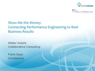 Show Me the Money: Connecting Performance Engineering to Real Business Results Walter Kuketz Collaborative Consulting Frank Days Correlsense 