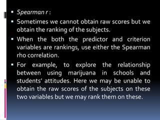  Spearman r :
 Sometimes we cannot obtain raw scores but we
obtain the ranking of the subjects.
 When the both the predictor and criterion
variables are rankings, use either the Spearman
rho correlation.
 For example, to explore the relationship
between using marijuana in schools and
students’ attitudes. Here we may be unable to
obtain the raw scores of the subjects on these
two variables but we may rank them on these.
 