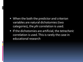  When the both the predictor and criterion
variables are natural dichotomies (two
categories), the phi correlation is used.
 If the dichotomies are artificial, the tetrachoric
correlation is used.This is rarely the case in
educational research
 