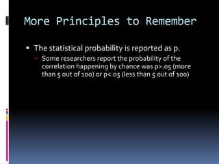 More Principles to Remember
 The statistical probability is reported as p.
 Some researchers report the probability of the
correlation happening by chance was p>.05 (more
than 5 out of 100) or p<.05 (less than 5 out of 100)
 