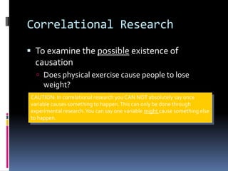 Correlational Research
 To examine the possible existence of
causation
 Does physical exercise cause people to lose
weight?
CAUTION: In correlational research you CAN NOT absolutely say once
variable causes something to happen.This can only be done through
experimental research.You can say one variable might cause something else
to happen.
 