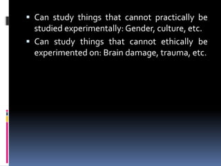  Can study things that cannot practically be
studied experimentally: Gender, culture, etc.
 Can study things that cannot ethically be
experimented on: Brain damage, trauma, etc.
 