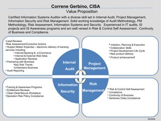 Certified Information Systems Auditor with a diverse skill set in Internal Audit, Project Management, Information Security and Risk Management. Solid working knowledge of Audit Methodology, PM Methodology, Risk Assessment, Information Systems and Security.  Experienced in IT audits, IS projects and IS Awareness programs and am well versed in Risk & Control Self Assessment , Continuity of Business and Compliance. 09/2009 Correne Gerbino, CISA   Value Proposition Risk Management Internal  Audit Project Management Information Security ,[object Object],[object Object],[object Object],[object Object],[object Object],[object Object],[object Object],[object Object],[object Object],[object Object],[object Object],[object Object],[object Object],[object Object],[object Object],[object Object],[object Object],[object Object],[object Object],[object Object],[object Object],[object Object],[object Object]