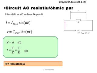 Circuits CA bàsics R, L i C


•Circuit AC resistiu/òhmic pur
Intensitat i tensió en fase  φo = 0


i = I MAX sin(ωt )

 v = VMAX sin(ωt )

 Z=R        (Ω)

   V V
 I= =             (A)
   Z R


R = Resistència

                                       El corrent altern
 