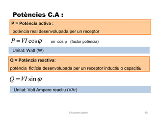 Potències C.A :
P = Potència activa :
 potència real desenvolupada per un receptor

P = VI cos ϕ         on cos ϕ (factor potència)

 Unitat: Watt (W)

Q = Potència reactiva:
potència fictícia desenvolupada per un receptor inductiu o capacitiu

Q = VI sin ϕ
 Unitat: Volt Ampere reactiu (VAr)




                               El corrent altern                       19
 