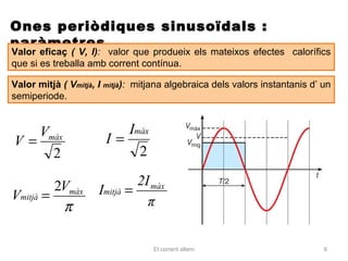 Ones periòdiques sinusoïdals :
paràmetres
Valor eficaç ( V, I): valor que produeix els mateixos efectes calorífics
que si es treballa amb corrent contínua.

Valor mitjà ( Vmitjà, I mitjà): mitjana algebraica dels valors instantanis d’ un
semiperiode.


   Vmàx                   Imàx
V=                     I=
     2                      2

         2Vmàx                2I màx
Vmitjà =             Imitjà =
          π                     π


                                   El corrent altern                          6
 