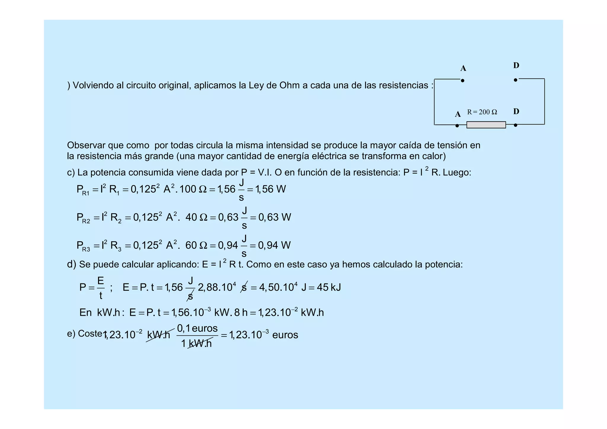 ) Volviendo al circuito original, aplicamos la Ley de Ohm a cada una de las resistencias :
Observar que como por todas circula la misma intensidad se produce la mayor caída de tensión en
la resistencia más grande (una mayor cantidad de energía eléctrica se transforma en calor)
c) La potencia consumida viene dada por P = V.I. O en función de la resistencia: P = I
2
R. Luego:
d) Se puede calcular aplicando: E = I
2
R t. Como en este caso ya hemos calculado la potencia:
e) Coste :
2 2 2
R1 1
2 2 2
R2 2
2 2 2
R3 3
J
P I R 0,125 A .100 1,56 1,56 W
s
J
P I R 0,125 A . 40 0,63 0,63 W
s
J
P I R 0,125 A . 60 0,94 0,94 W
s
= = Ω = =
= = Ω = =
= = Ω = =
E J
P ; E P. t 1,56
t s
= = = 4
2,88.10 s 4
3 2
4,50.10 J 45 kJ
En kW.h : E P. t 1,56.10 kW. 8 h 1,23.10 kW.h− −
= =
= = =
2
1,23.10 kW.h− 0,1euros
1 kW.h
3
1,23.10 euros−
=
R = 200 Ω
A D
A D
 