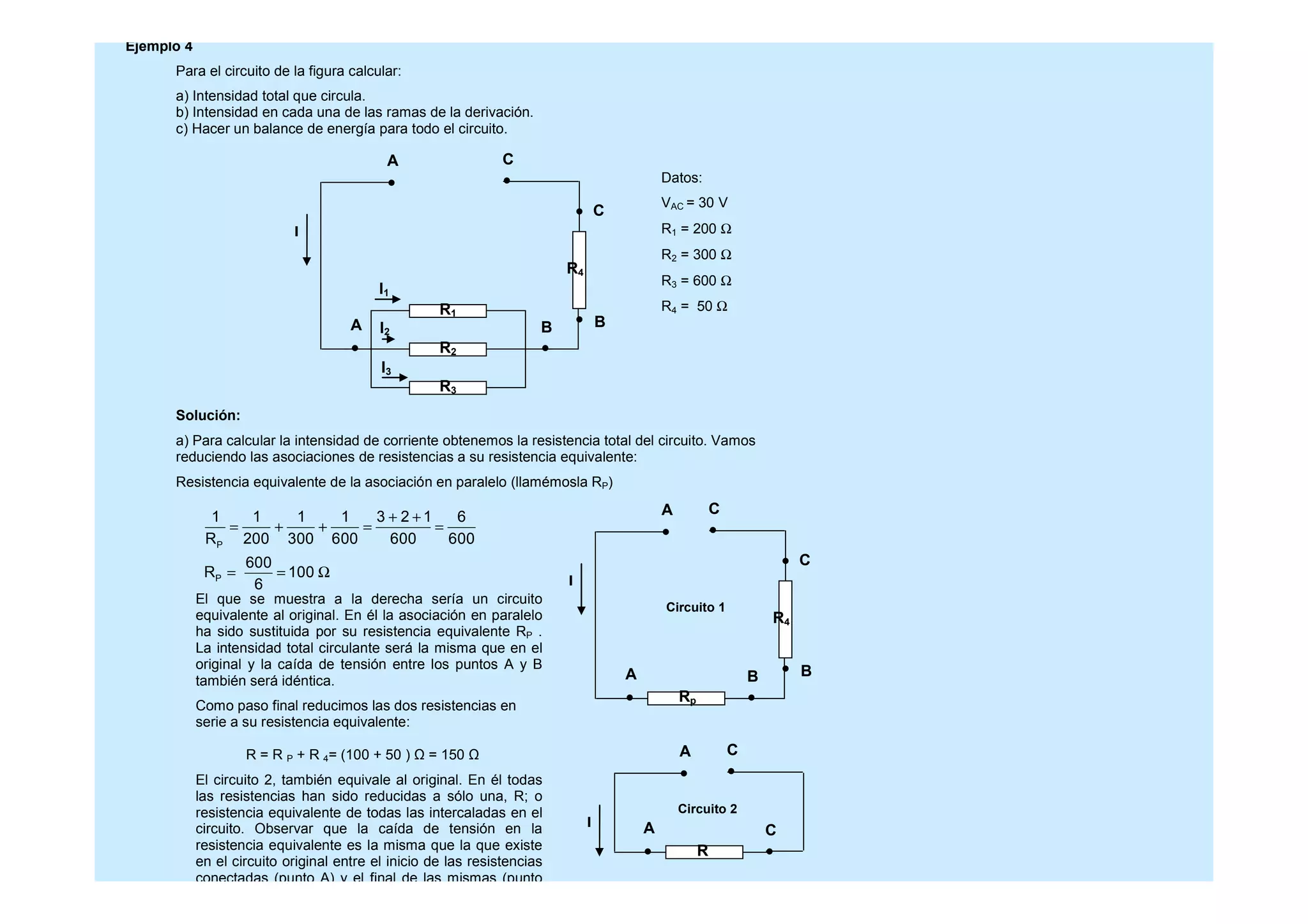 Ejemplo 4
Para el circuito de la figura calcular:
a) Intensidad total que circula.
b) Intensidad en cada una de las ramas de la derivación.
c) Hacer un balance de energía para todo el circuito.
Solución:
a) Para calcular la intensidad de corriente obtenemos la resistencia total del circuito. Vamos
reduciendo las asociaciones de resistencias a su resistencia equivalente:
Resistencia equivalente de la asociación en paralelo (llamémosla RP)
Datos:
VAC = 30 V
R1 = 200 Ω
R2 = 300 Ω
R3 = 600 Ω
R4 = 50 ΩR1
R2
R3
I
I3
I2
I1
R4
A
BA
C
C
B
P
P
1 1 1 1 3 2 1 6
R 200 300 600 600 600
600
R 100
6
+ +
= + + = =
= = Ω
I
R4
A
BA
C
C
B
Rp
El que se muestra a la derecha sería un circuito
equivalente al original. En él la asociación en paralelo
ha sido sustituida por su resistencia equivalente RP .
La intensidad total circulante será la misma que en el
original y la caída de tensión entre los puntos A y B
también será idéntica.
Como paso final reducimos las dos resistencias en
serie a su resistencia equivalente:
R = R P + R 4= (100 + 50 ) = 150
El circuito 2, también equivale al original. En él todas
las resistencias han sido reducidas a sólo una, R; o
resistencia equivalente de todas las intercaladas en el
circuito. Observar que la caída de tensión en la
resistencia equivalente es la misma que la que existe
en el circuito original entre el inicio de las resistencias
conectadas (punto A) y el final de las mismas (punto
I
A
CA
C
R
Circuito 1
Circuito 2
 
