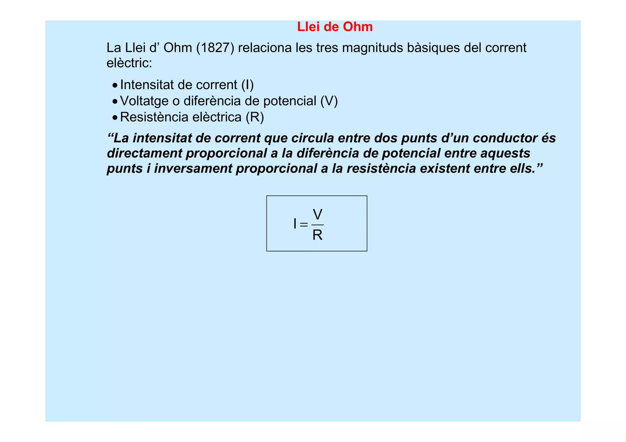 Llei de Ohm
La Llei d’ Ohm (1827) relaciona les tres magnituds bàsiques del corrent
elèctric:
•Intensitat de corrent (I)
•Voltatge o diferència de potencial (V)
•Resistència elèctrica (R)
“La intensitat de corrent que circula entre dos punts d’un conductor és
directament proporcional a la diferència de potencial entre aquests
punts i inversament proporcional a la resistència existent entre ells.”
V
I
R
=
 