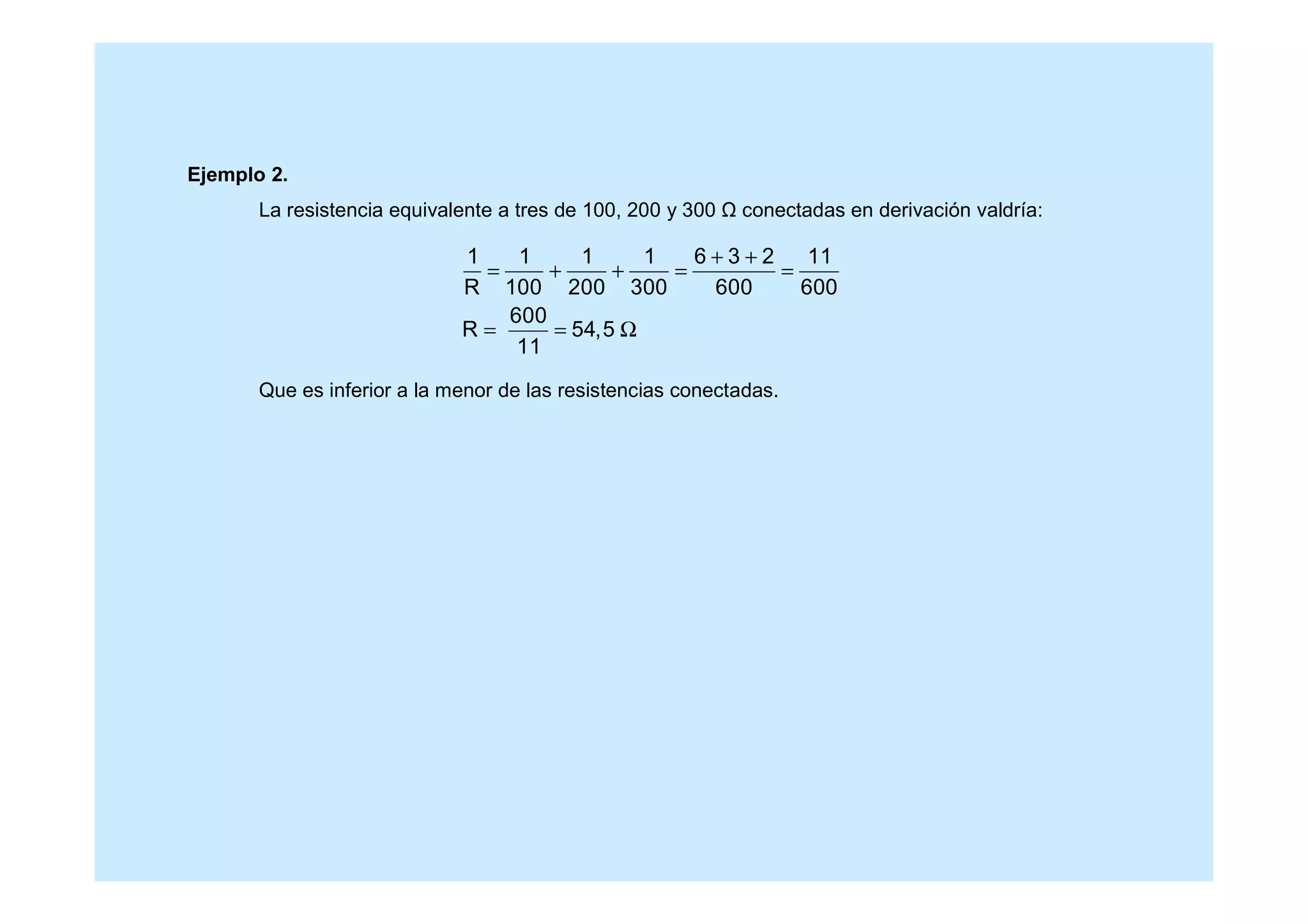 Ejemplo 2.
La resistencia equivalente a tres de 100, 200 y 300 conectadas en derivación valdría:
Que es inferior a la menor de las resistencias conectadas.
1 1 1 1 6 3 2 11
R 100 200 300 600 600
600
R 54,5
11
+ +
= + + = =
= = Ω
 