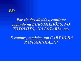 PS:   Por via das dúvidas, continue  jogando na EUROMILHÕES, NO TOTOLOTO,  NA LOTARIA, etc. E compre, também, um CARTÃO DA RASPADINHA...!!! 
