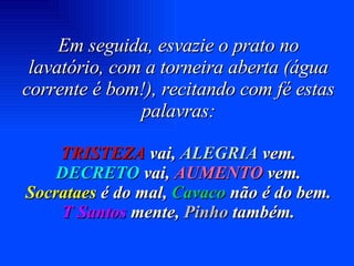 Em seguida, esvazie o prato no lavatório, com a torneira aberta (água corrente é bom!), recitando com fé estas palavras: TRISTEZA  vai,  ALEGRIA  vem. DECRETO  vai,  AUMENTO  vem. Socrataes  é do mal,  Cavaco  não é do bem. T Santos  mente,  Pinho   também. 