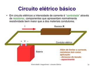 Circuito elétrico básico
●

Em circuito elétricos a intensidade de corrente é “controlada” através
de resistores, componentes que apresentam normalmente
resistividade bem maior que a dos materiais condutores.
I

+

Resistor R

V _

Condutor elétrico

Bateria

Além de limitar a corrente,
resistores tem como
aplicação:
- divisores de tensão
- aquecimento

Eletricidade e magnetismo - corrente elétrica

10

 