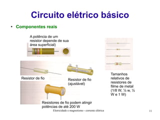 Circuito elétrico básico
●

Componentes reais
A potência de um
resistor depende de sua
área superficial)

Resistor de fio

Resistor de fio
(ajustável)

Tamanhos
relativos de
resistores de
filme de metal
(1/8 W, ¼ w, ½
W e 1 W)

Resistores de fio podem atingir
potências de até 200 W
Eletricidade e magnetismo - corrente elétrica

11

 