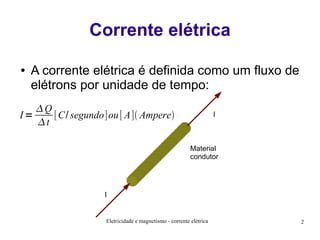 Corrente elétrica
●

A corrente elétrica é definida como um fluxo de
elétrons por unidade de tempo:

Q
I=
[C/ segundo]ou [ A] Ampere
t

I

Material
condutor

I

Eletricidade e magnetismo - corrente elétrica

2

 