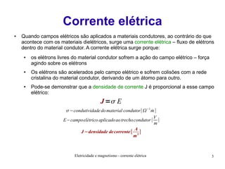 Corrente elétrica
●

Quando campos elétricos são aplicados a materiais condutores, ao contrário do que
acontece com os materiais dielétricos, surge uma corrente elétrica – fluxo de elétrons
dentro do material condutor. A corrente elétrica surge porque:
●

●

●

os elétrons livres do material condutor sofrem a ação do campo elétrico – força
agindo sobre os elétrons
Os elétrons são acelerados pelo campo elétrico e sofrem colisões com a rede
cristalina do material condutor, derivando de um átomo para outro.
Pode-se demonstrar que a densidade de corrente J é proporcional a esse campo
elétrico:

J = E
 −condutividade do material condutor[−1 m ]
˙
V
E−campoelétrico aplicado ao trecho condutor [ ]
m
A
J −densidade de corrente [ 2 ]
m

Eletricidade e magnetismo - corrente elétrica

3

 