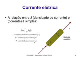 Corrente elétrica
●

A relação entre J (densidade de corrente) e I
(corrente) é simples:
I

I =∫S J ds
I −corrente total na seçãocondutora [ A]

Material
condutor

S−área da seçãocondutora [ m2 ]
A
J −densidade de corrente [ 2 ]
m

S

J

I

Eletricidade e magnetismo - corrente elétrica

4

 