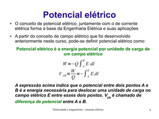 Potencial elétrico
●

●

O conceito de potencial elétrico, juntamente com o de corrente
elétrica forma a base da Engenharia Elétrica e suas aplicações
A partir do conceito de campo elétrico que foi desenvolvido
anteriormente neste curso, pode-se definir potencial elétrico como:
Potencial elétrico é a energia potencial por unidade de carga de
um campo elétrico
B

W =−Q ∫A E⋅dl
B
W
V AB = =−∫A E.dl
Q

A expressão acima indica que o potencial entre dois pontos A e
B é a energia necessária para deslocar uma unidade de carga no
campo elétrico E entre esses dois pontos. VAB é chamado de
diferença de potencial entre A e B.
Eletricidade e magnetismo - corrente elétrica

6

 