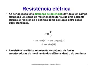 Resistência elétrica
●

Ao ser aplicada uma diferença de potencial (devido a um campo
elétrico) a um corpo de material condutor surge uma corrente
elétrica. A resistência é definida como a relação entre essas
duas grandezas.

V
R=
I
V em volt [V ] I em Ampere[ A]
R em ohm[]
●

A resistência elétrica representa o conjunto de forças
amortecedoras do movimento dos elétrons dentro do condutor

Eletricidade e magnetismo - corrente elétrica

7

 