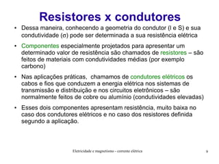 Resistores x condutores
●

●

●

●

Dessa maneira, conhecendo a geometria do condutor (l e S) e sua
condutividade (σ) pode ser determinada a sua resistência elétrica
Componentes especialmente projetados para apresentar um
determinado valor de resistência são chamados de resistores – são
feitos de materiais com condutividades médias (por exemplo
carbono)
Nas aplicações práticas, chamamos de condutores elétricos os
cabos e fios que conduzem a energia elétrica nos sistemas de
transmissão e distribuição e nos circuitos eletrônicos – são
normalmente feitos de cobre ou alumínio (condutividades elevadas)
Esses dois componentes apresentam resistência, muito baixa no
caso dos condutores elétricos e no caso dos resistores definida
segundo a aplicação.

Eletricidade e magnetismo - corrente elétrica

9

 