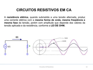 Circuitos CA Resistivos 12
CIRCUITOS RESISTIVOS EM CA
A resistência elétrica, quando submetida a uma tensão alternada, produz
uma corrente elétrica com a mesma forma de onda, mesma freqüência e
mesma fase da tensão, porém com amplitude que depende dos valores da
tensão aplicada e da resistência, conforme a LEI DE OHM.
 