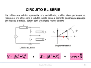 23Circuitos CA Indutivos
CIRCUITO RL SÉRIE
Na prática um indutor apresenta uma resistência, e além disso podemos ter
resistores em série com o indutor, neste caso a corrente continuará atrasada
em relação a tensão, porém com um ângulo menor que 90º
 