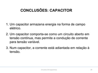 29Circuitos CA Capacitivos
CONCLUSÕES: CAPACITOR
1. Um capacitor armazena energia na forma de campo
elétrico.
2. Um capacitor comporta-se como um circuito aberto em
tensão contínua, mas permite a condução de corrente
para tensão variável.
3. Num capacitor, a corrente está adiantada em relação à
tensão.
 