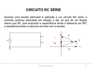 34Circuitos CA Capacitivos
CIRCUITO RC SÉRIE
Quando uma tensão alternada é aplicada a um circuito RC série, a
corrente continua adiantada em relação a ela, só que de um ângulo
menor que 90º
, pois enquanto a capacitância tende a defasá-la em 90º,
a resistência tende a colocá-la em fase com a tensão.
 