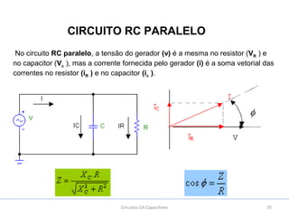 35Circuitos CA Capacitivos
CIRCUITO RC PARALELO
No circuito RC paralelo, a tensão do gerador (v) é a mesma no resistor (VR ) e
no capacitor (Vc ), mas a corrente fornecida pelo gerador (i) é a soma vetorial das
correntes no resistor (iR ) e no capacitor (ic ).
 