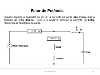 50
Quando ligamos o capacitor de 75 µF, a corrente na carga não muda, mas a
corrente na linha diminui. Esse é o objetivo, diminuir a corrente na linha,
mantendo as condições da carga.
Fator de Potência
Fator de Potência
 