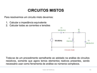 51
CIRCUITOS MISTOS
Fator de Potência
Para resolvermos um circuito misto devemos:
1. Calcular a impedância equivalente
2. Calcular todas as correntes e tensões
Trata-se de um procedimento semelhante ao adotado na análise de circuitos
resistivos, somente que agora temos elementos reativos presentes, sendo
necessário usar como ferramenta de análise os números complexos.
 