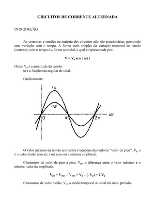 CIRCUITOS DE CORRENTE ALTERNADA


INTRODUÇÃO


      As correntes e tensões na maioria dos circuitos não são estacionárias, possuindo
uma variação com o tempo. A forma mais simples da variação temporal de tensão
(corrente) com o tempo é a forma senoidal, a qual é representada por:

                                  V = Vp sen ( ω t )

Onde: Vp é a amplitude da tensão.
     ω é a freqüência angular do sinal.

      Graficamente:




       O valor máximo da tensão (corrente) é também chamado de “valor de pico”, Vp, e
é o valor desde zero até a máxima ou a mínima amplitude.

     Chamamos de valor de pico a pico, Vpp, a diferença entre o valor máximo e o
mínimo valor da amplitude.

                        Vpp = Vmáx – Vmin = Vp – (- Vp) = 2 Vp

      Chamamos de valor médio, Vm, a média temporal do sinal em meio período.
 