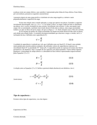 Eletrônica básica.
as placas existe um campo elétrico, cujo caminho é representado pelas linhas de força elétrica. Estas linhas,
por conveniência, possuem as seguintes características:
• possuem origem em uma carga positiva e terminam em uma carga negativa, e entram e saem
perpendicularmente à superfície da carga.
Existe uma relação entre a tensão aplicada e a carga que aparece nas placas. Considere o capacitor
inicialmente descarregado, isto é, q = 0 e v = 0. Ao fechar a chave, as cargas vindas da fonte se distribuem
nas placas, isto é, ocorre circulação de uma corrente. Inicialmente esta corrente i é alta, mas quanto mais
cargas vão se acumulando, e portanto mais tensão desenvolvida entre as placas, estas cargas acumuladas
tendem a se opor ao fluxo de novas cargas, até que se chega a v = E. Nesta situação cessa o fluxo de corrente.
Se for traçado um gráfico de cargas acumuladas em função da tensão desenvolvidas entre as placas,
será obtida uma relação linear. A constante de proporcionalidade que relaciona a carga e a tensão, isto é, a
inclinação da reta, é definida como capacitância (C):
A unidade de capacitância é coulomb por volt, que é definida como um farad (F). O farad é uma unidade
muito grande para circuitos práticos; portanto, são utilizados valores de capacitâncias expressos em
microfarads farad 10
-6
ou picofarads 10
-12
farad, pF). A capacitância pode ser expressa em termos dos fatores
geométricos e do dielétrico. Seja o exemplo de um capacitor com placas paralelas. Vamos definir algumas
grandezas: a intensidade de campo elétrico e a densidade de fluxo elétrico representadas respectivamente
pelas Equações 2.2 e 2.3.
A relação entre as Equações 2.3 e 2.2 define a permissividade absoluta de um dielétrico, isto é:
Assim temos:
Tipo de capacitores :
Existem vários tipos de capacitores, vou citar alguns :
Capacitores de filtro.
Corrente alternada.
 