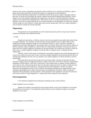 Eletrônica básica.
devido ao fato de que a capacitância do capacitor tende a diminuir com o aumento da freqüência, apenas
alguns tipos muitos particulares de dielétricos podem ser empregados em alta freqüência.
Com as tensões alternadas, produzindo-se o fenômeno descrito de sucessivas cargas e descargas, pode-se
dizer que se verifica uma circulação de corrente, embora esta não flua diretamente pelo dielétrico. Assim,
chega-se a uma das principais aplicações dos capacitores; a de separar a corrente alternada da contínua
quando estas se apresentam simultaneamente. Além do fato de que a corrente alternada pode circular por um
capacitor, entre esta e a tensão aplicada em seus terminais produz-se uma defasagem, de modo que, quando a
corrente atinge seu valor máximo, a tensão passa nesse mesmo instante pelo valor zero, sempre seguindo o
ciclo normal de variação da corrente alternada.
Magnetismo.
O magnetismo é uma propriedade que certos materiais possuem que faz com que estes materiais
exerçam uma atração sobre materiais ferrosos.
- os ímãs:
Quando em movimento, os elétrons criam em torno de sua trajetória uma região onde atuam forças -
é o campo magnético. Por exemplo, um ímã colocado nas proximidades de uma corrente elétrica sofre
influências do campo magnético criado por essa corrente de elétrons e, assim, é atraído ou repelido, ou
simplesmente desviado, dependendo de sua posição relativa à corrente. Dessa forma, nos diversos átomos, os
elétrons originam campos magnéticos, cada um deles com determinada orientação. Numa peça de ferro, os
átomos tem seus campos magnéticos orientados em diversas direções, de tal modo que um anula o efeito do
outro, isto é, o campo magnético resultante (a soma de todos os campos) é nulo: o material não está
magnetizado.
Contudo, a barra de ferro pode se transformar numa agulha magnética (num ímã), bastando para isso
colocá-la em contato com outro ímã. Assim, os diversos campos magnéticos dos átomos da barra de ferro se
orientam pela influência do ímã. Com isso, produz-se um campo magnético no interior da barra e esta fica
magnetizada.
Da mesma forma que um ímã é capaz de exercer forças sobre os átomos de uma barra de ferro,
tornando-a magnetizada, ele também pode atrair ou repelir outros ímãs. Em todos os materiais magnetizados
distinguem-se duas regiões: o pólo Sul e o pólo Norte. Essas regiões nunca se separam: mesmo quando se
corta o ímã ao meio, cada uma das partes fica com dois pólos, capazes de atrair ou repelir os pólos da outra
parte. Pólos do mesmo nome repelem-se, enquanto pólos de nomes diferentes se atraem. Em alguns
elementos (ferromagnéticos) como o ferro os átomos tem bastante facilidade de se magnetizarem e outros
elementos (paramagnéticos) os átomos não possuem essa facilidade tão acentuada. Todos os elementos
magnéticos ficam magnéticos mesmo quando o campo magnético não é gerado por um ímã, bem como por
uma corrente elétrica. Campo Magnético é o espaço onde existe atuação da força magnética.
Eletromagnetismo
É um fenômeno magnético provocado pela circulação de uma corrente elétrica.
Campo magnético em um condutor.
Quando um condutor é percorrido por uma corrente elétrica ocorre uma orientação no movimento
das partículas no seu interior. A circulação da corrente elétrica em um condutor da origem a um campo
magnético ao seu redor.
Campo magnético em uma bobina.
Corrente alternada.
 