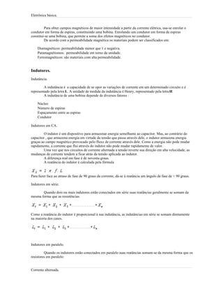 Eletrônica básica.
Para obter campos magnéticos de maior intensidade a partir da corrente elétrica, usa-se enrolar o
condutor em forma de espiras, constituindo uma bobina. Enrolando um condutor em forma de espiras
constitui-se uma bobina, que permite a soma dos efeitos magnéticos no condutor.
De acordo com a permeabilidade magnética os materiais podem ser classificados em:
Diamagnéticos: permeabilidade menor que 1 e negativa.
Paramagnétismos: permeabilidade em torno da unidade.
Ferromagnéticos: são materiais com alta permeabilidade.
Indutores.
Indutância.
A indutância é a capacidade de se opor as variações de corrente em um determinado circuito e é
representado pela letra L. A unidade de medida da indutância é Henry, representado pela letraH.
A indutância de uma bobina depende de diversos fatores :
Núcleo
Número de espiras
Espaçamento entre as espiras
Condutor
Indutores em CA.
O indutor é um dispositivo para armazenar energia semelhante ao capacitor. Mas, ao contrário do
capacitor , que armazena energia em virtude da tensão que passa através dele, o indutor armazena energia
graças ao campo magnético provocado pelo fluxo de corrente através dele. Como a energia não pode mudar
rapidamente, a corrente que flui através do indutor não pode mudar rapidamente de valor.
Uma vez que nos circuitos de corrente alternada a tensão reverte sua direção em alta velocidade, as
mudanças de corrente tendem a ficar atrás da tensão aplicada ao indutor.
A diferença real em fase é de noventa graus.
A reatância do indutor é calculada pela fórmula
Para fazer face ao atraso de fase de 90 graus da corrente, dá-se à reatância um ângulo de fase de + 90 graus.
Indutores em série.
Quando dois ou mais indutores estão conectados em série suas reatâncias geralmente se somam da
mesma forma que as resistências.
Como a reatância do indutor é proporcional à sua indutância, as indutâncias em série se somam diretamente
na maioria dos casos.
Indutores em paralelo.
Quando os indutores estão conectados em paralelo suas reatâncias somam-se da mesma forma que os
resistores em paralelo:
Corrente alternada.
 