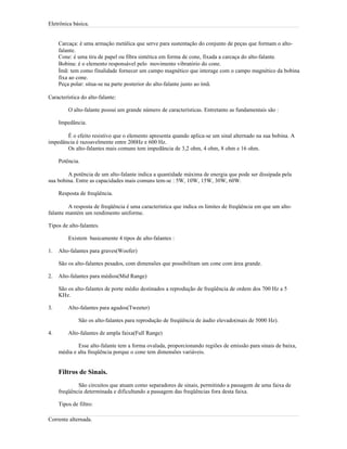Eletrônica básica.
Carcaça: é uma armação metálica que serve para sustentação do conjunto de peças que formam o alto-
falante.
Cone: é uma tira de papel ou fibra sintética em forma de cone, fixada a carcaça do alto-falante.
Bobina: é o elemento responsável pelo movimento vibratório do cone.
Ímã: tem como finalidade fornecer um campo magnético que interage com o campo magnético da bobina
fixa ao cone.
Peça polar: situa-se na parte posterior do alto-falante junto ao ímã.
Característica do alto-falante:
O alto-falante possui um grande número de características. Entretanto as fundamentais são :
Impedância.
É o efeito resistivo que o elemento apresenta quando aplica-se um sinal alternado na sua bobina. A
impedância é razoavelmente entre 200Hz e 600 Hz.
Os alto-falantes mais comuns tem impedância de 3,2 ohm, 4 ohm, 8 ohm e 16 ohm.
Potência.
A potência de um alto-falante indica a quantidade máxima de energia que pode ser dissipada pela
sua bobina. Entre as capacidades mais comuns tem-se : 5W, 10W, 15W, 30W, 60W.
Resposta de freqüência.
A resposta de freqüência é uma característica que indica os limites de freqüência em que um alto-
falante mantém um rendimento uniforme.
Tipos de alto-falantes.
Existem basicamente 4 tipos de alto-falantes :
1. Alto-falantes para graves(Woofer)
São os alto-falantes pesados, com dimensões que possibilitam um cone com área grande.
2. Alto-falantes para médios(Mid Range)
São os alto-falantes de porte médio destinados a reprodução de freqüência de ordem dos 700 Hz a 5
KHz.
3. Alto-falantes para agudos(Tweeter)
São os alto-falantes para reprodução de freqüência de áudio elevado(mais de 5000 Hz).
4. Alto-falantes de ampla faixa(Full Range)
Esse alto-falante tem a forma ovalada, proporcionando regiões de emissão para sinais de baixa,
média e alta freqüência porque o cone tem dimensões variáveis.
Filtros de Sinais.
São circuitos que atuam como separadores de sinais, permitindo a passagem de uma faixa de
freqüência determinada e dificultando a passagem das freqüências fora desta faixa.
Tipos de filtro:
Corrente alternada.
 